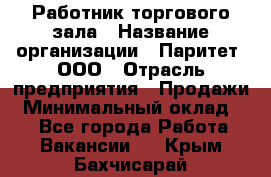 Работник торгового зала › Название организации ­ Паритет, ООО › Отрасль предприятия ­ Продажи › Минимальный оклад ­ 1 - Все города Работа » Вакансии   . Крым,Бахчисарай